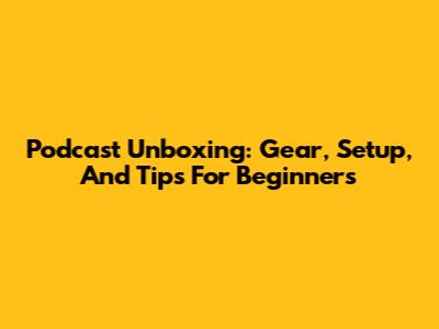 Podcast Unboxing: Gear, Setup, And Tips For Beginners