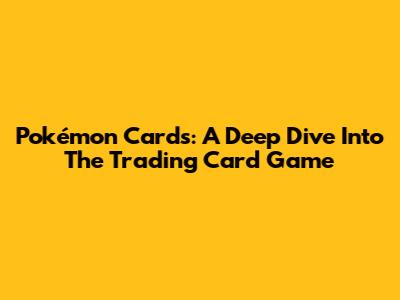 Pokémon Cards: A Deep Dive Into The Trading Card Game