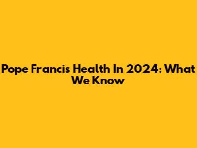 Pope Francis' Health In 2024: What We Know