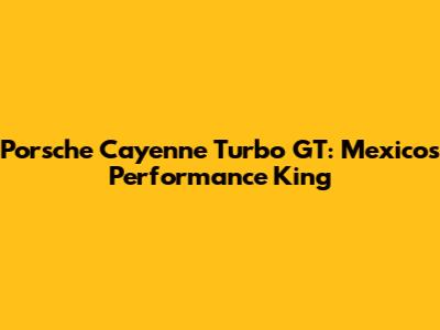 Porsche Cayenne Turbo GT: Mexico's Performance King