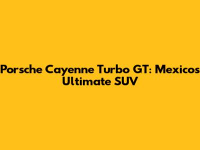 Porsche Cayenne Turbo GT: Mexico's Ultimate SUV