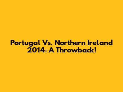 Portugal Vs. Northern Ireland 2014: A Throwback!