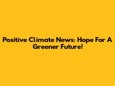 Positive Climate News: Hope For A Greener Future!