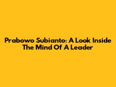 Prabowo Subianto: A Look Inside The Mind Of A Leader