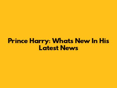 Prince Harry: What's New In His Latest News
