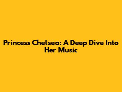 Princess Chelsea: A Deep Dive Into Her Music
