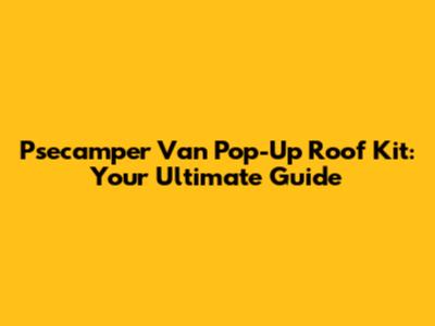 Psecamper Van Pop-Up Roof Kit: Your Ultimate Guide