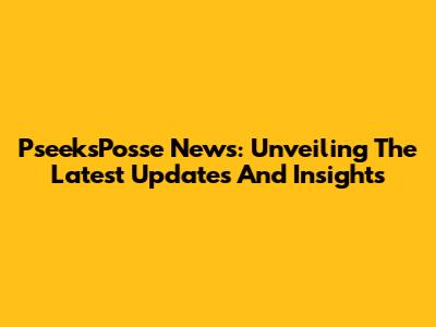 PseeksPosse News: Unveiling The Latest Updates And Insights