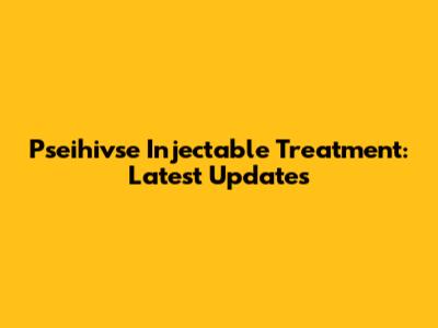 Pseihivse Injectable Treatment: Latest Updates