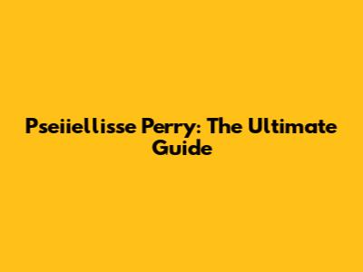 Pseiiellisse Perry: The Ultimate Guide
