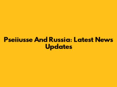 Pseiiusse And Russia: Latest News Updates