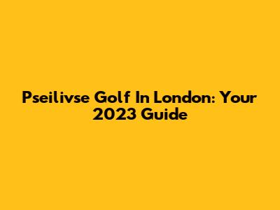Pseilivse Golf In London: Your 2023 Guide
