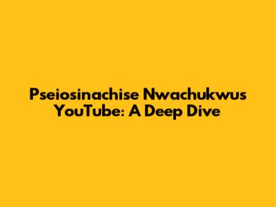 Pseiosinachise Nwachukwu's YouTube: A Deep Dive