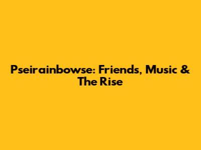 Pseirainbowse: Friends, Music & The Rise