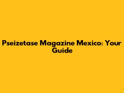 Pseizetase Magazine Mexico: Your Guide