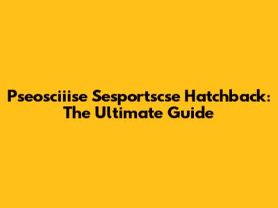 Pseosciiise Sesportscse Hatchback: The Ultimate Guide