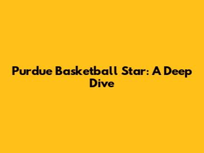 Purdue Basketball Star: A Deep Dive