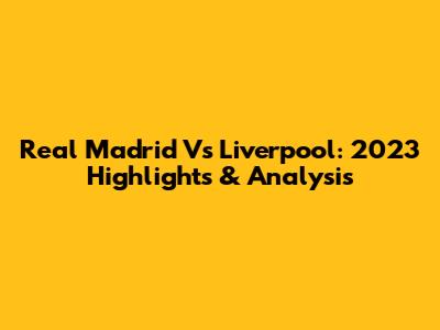 Real Madrid Vs Liverpool: 2023 Highlights & Analysis
