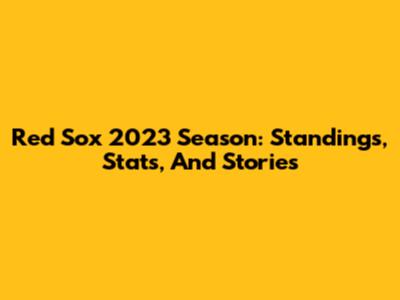Red Sox 2023 Season: Standings, Stats, And Stories