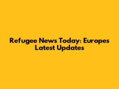 Refugee News Today: Europe's Latest Updates