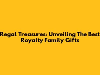 Regal Treasures: Unveiling The Best Royalty Family Gifts