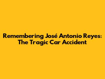 Remembering José Antonio Reyes: The Tragic Car Accident
