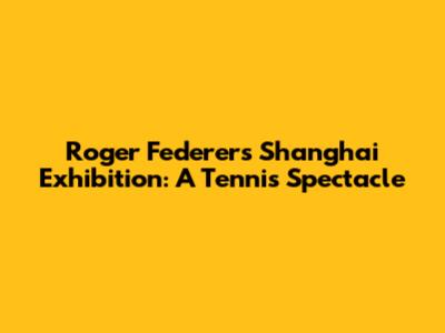 Roger Federer's Shanghai Exhibition: A Tennis Spectacle