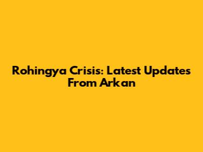 Rohingya Crisis: Latest Updates From Arkan