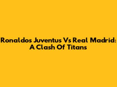 Ronaldo's Juventus Vs Real Madrid: A Clash Of Titans