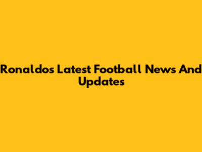 Ronaldo's Latest Football News And Updates