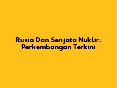 Rusia Dan Senjata Nuklir: Perkembangan Terkini