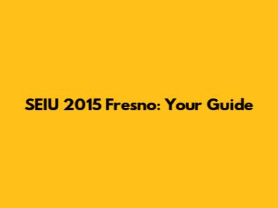 SEIU 2015 Fresno: Your Guide