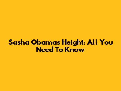 Sasha Obama's Height: All You Need To Know
