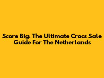 Score Big: The Ultimate Crocs Sale Guide For The Netherlands