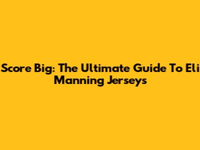 Score Big: The Ultimate Guide To Eli Manning Jerseys