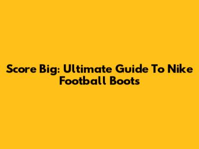 Score Big: Ultimate Guide To Nike Football Boots