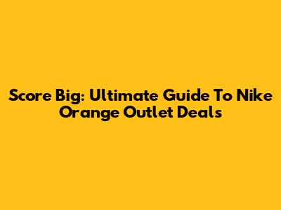 Score Big: Ultimate Guide To Nike Orange Outlet Deals