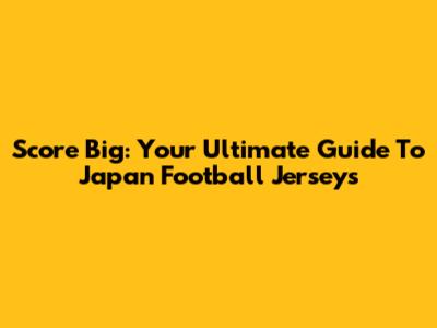 Score Big: Your Ultimate Guide To Japan Football Jerseys