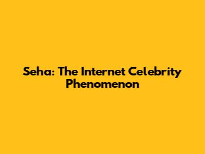 Seha: The Internet Celebrity Phenomenon