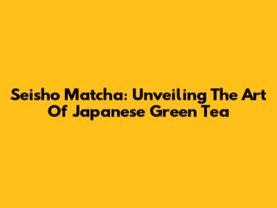 Seisho Matcha: Unveiling The Art Of Japanese Green Tea
