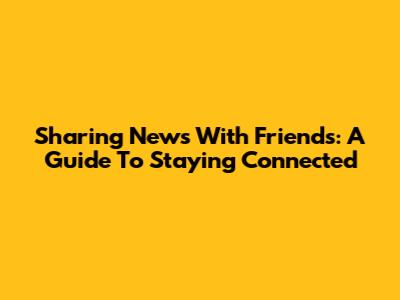 Sharing News With Friends: A Guide To Staying Connected