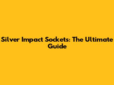 Silver Impact Sockets: The Ultimate Guide