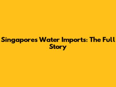 Singapore's Water Imports: The Full Story