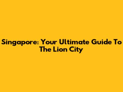 Singapore: Your Ultimate Guide To The Lion City