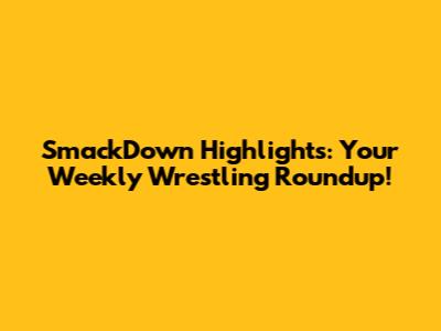 SmackDown Highlights: Your Weekly Wrestling Roundup!