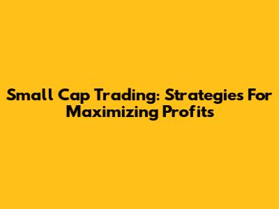 Small Cap Trading: Strategies For Maximizing Profits