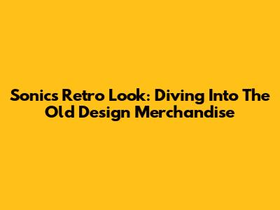 Sonic's Retro Look: Diving Into The Old Design Merchandise