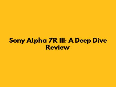 Sony Alpha 7R III: A Deep Dive Review