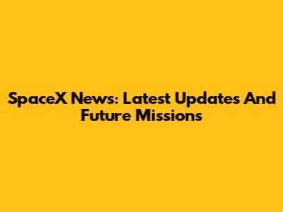 SpaceX News: Latest Updates And Future Missions