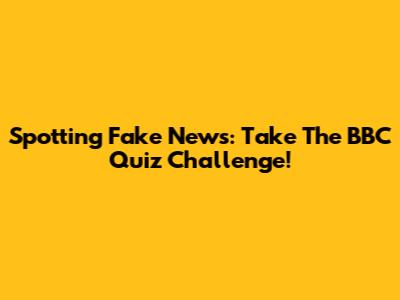 Spotting Fake News: Take The BBC Quiz Challenge!